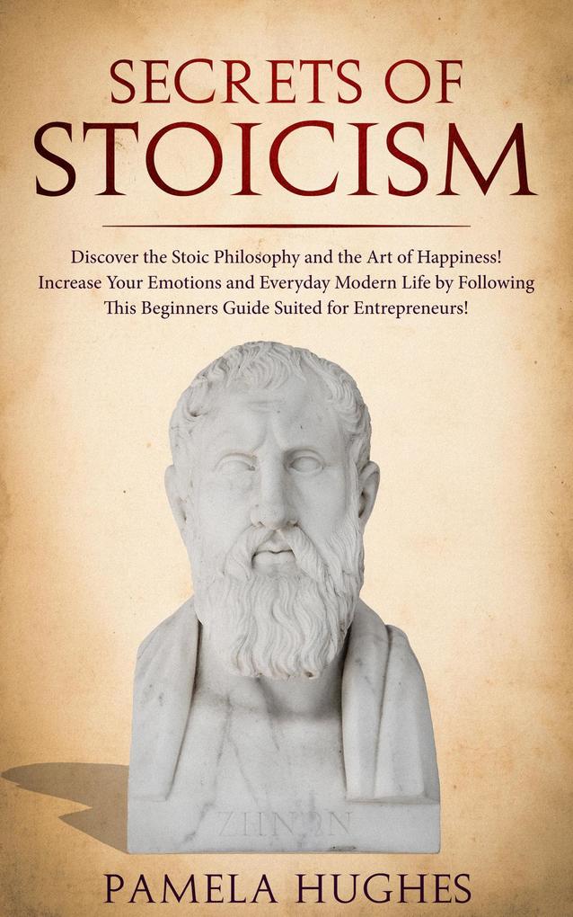 Secrets of Stoicism: Discover the Stoic Philosophy and the Art of Happiness; Increase Your Emotions and Everyday Modern Life by Following This Beginners Guide Suited for Entrepreneurs!