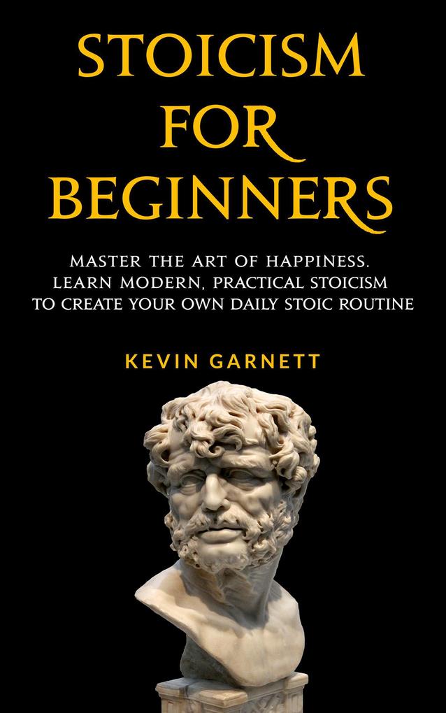 Stoicism For Beginners: Master the Art of Happiness. Learn Modern Practical Stoicism to Create Your Own Daily Stoic Routine.