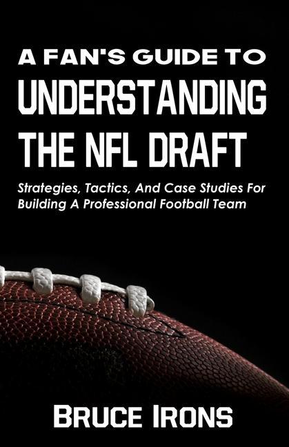 A Fan‘s Guide To Understanding The NFL Draft: Strategies Tactics And Case Studies For Building A Professional Football Team