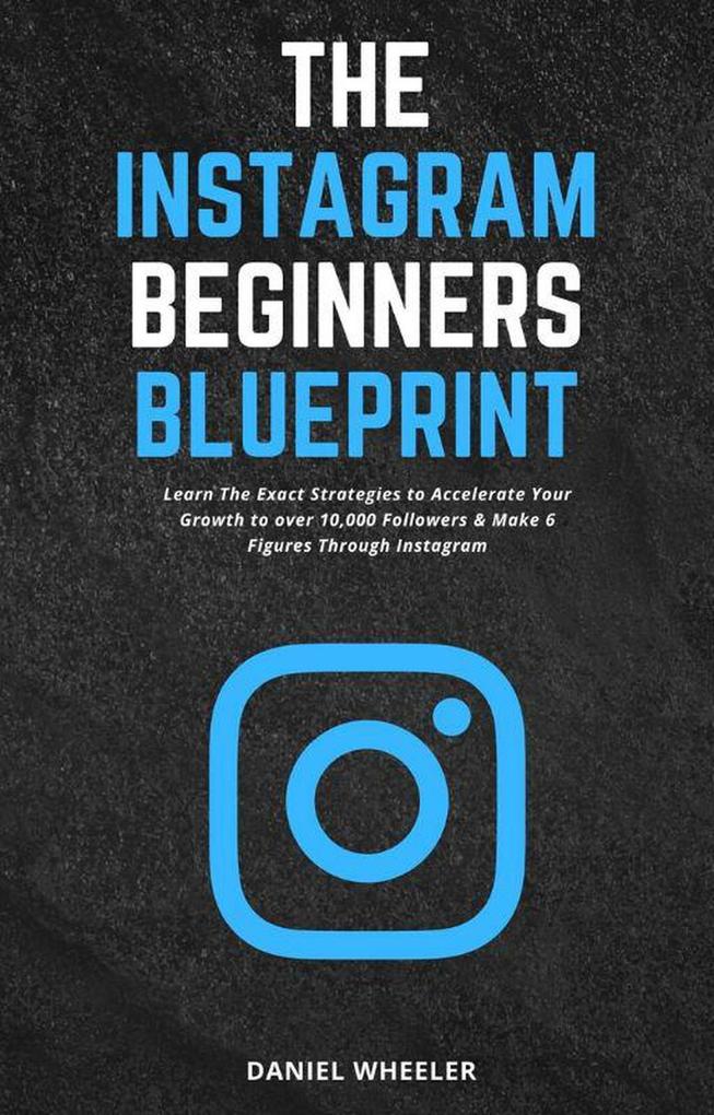 The Instagram Beginners Blueprint: Learn The Exact Strategies to Accelerate Your Growth to Over 10000 Followers & Make 6 Figures Through Instagram