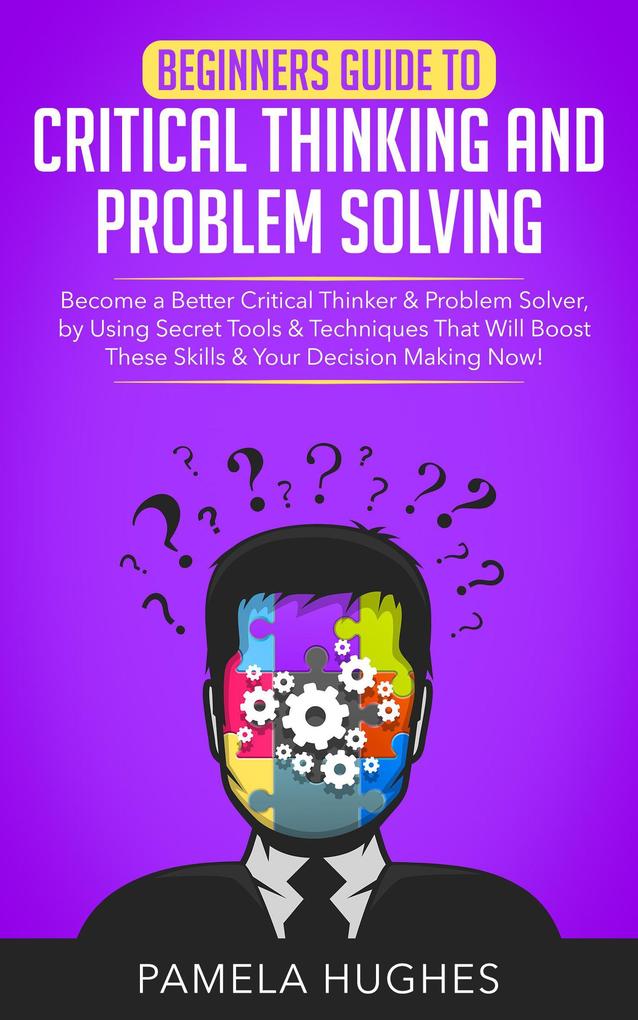 Beginners Guide to Critical Thinking and Problem Solving: Become a Better Critical Thinker & Problem Solver by Using Secret Tools & Techniques That Will Boost These Skills & Your Decision Making Now!