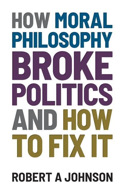 How Moral Philosophy Broke Politics: And How To Fix It