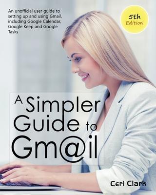 A Simpler Guide to Gmail 5th Edition: An Unofficial User Guide to Setting up and Using Gmail Including Google Calendar Google Keep and Google Tasks