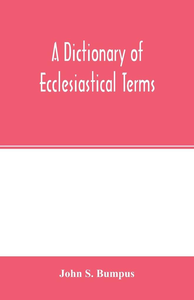 A dictionary of ecclesiastical terms; being a history and explanation of certain terms used in architecture ecclesiology liturgiology music ritual cathedral constitution etc.