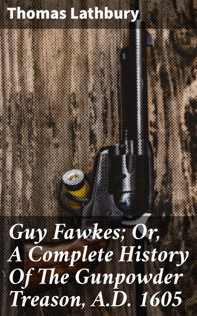 Guy Fawkes; Or A Complete History Of The Gunpowder Treason A.D. 1605 - Thomas Lathbury