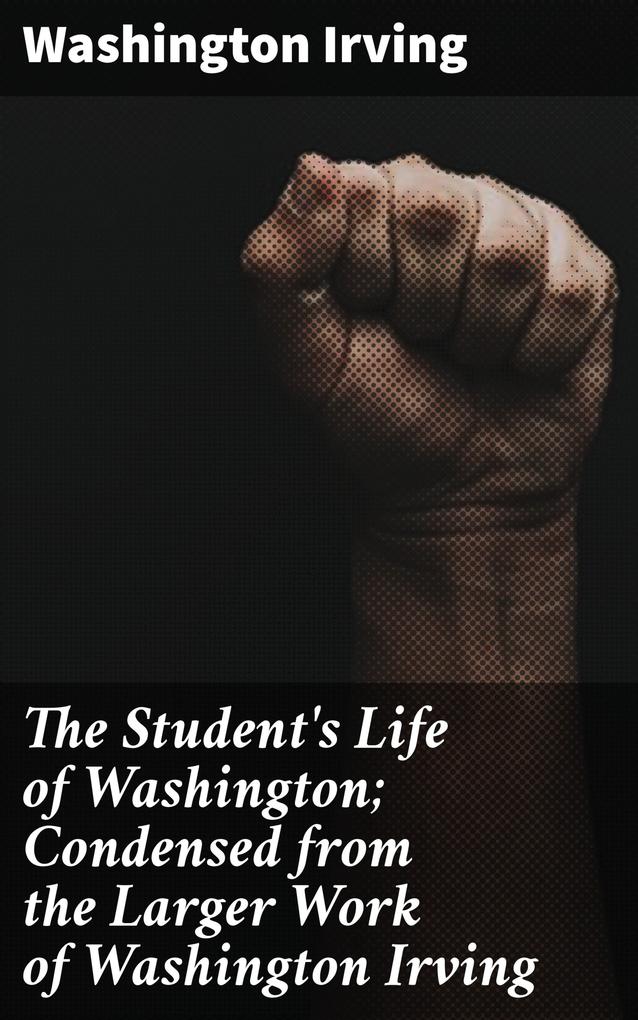 The Student‘s Life of Washington; Condensed from the Larger Work of Washington Irving