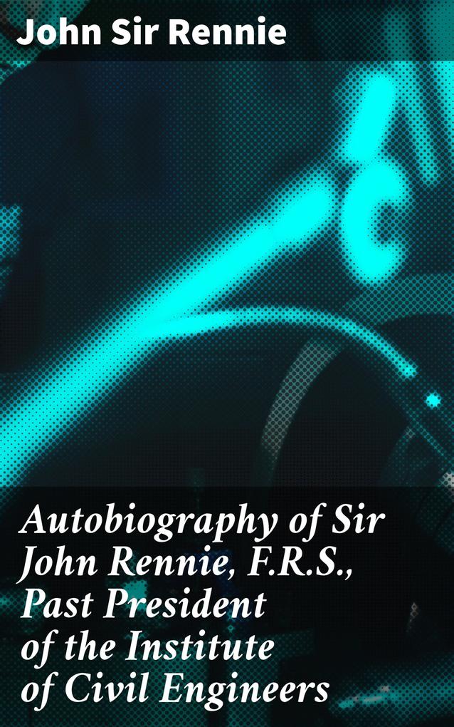 Autobiography of Sir John Rennie F.R.S. Past President of the Institute of Civil Engineers