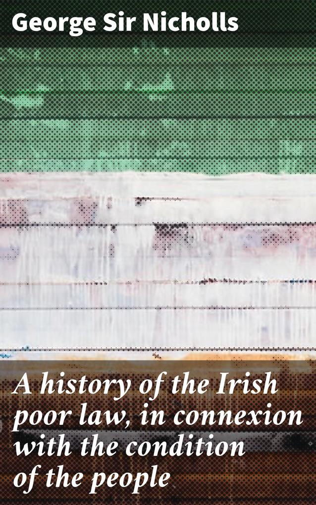 A history of the Irish poor law in connexion with the condition of the people