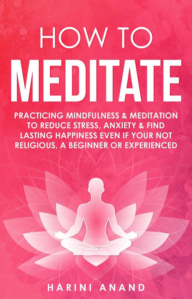 How to Meditate: Practicing Mindfulness & Meditation to Reduce Stress Anxiety & Find Lasting Happiness Even if Your Not Religious a Beginner or Experienced