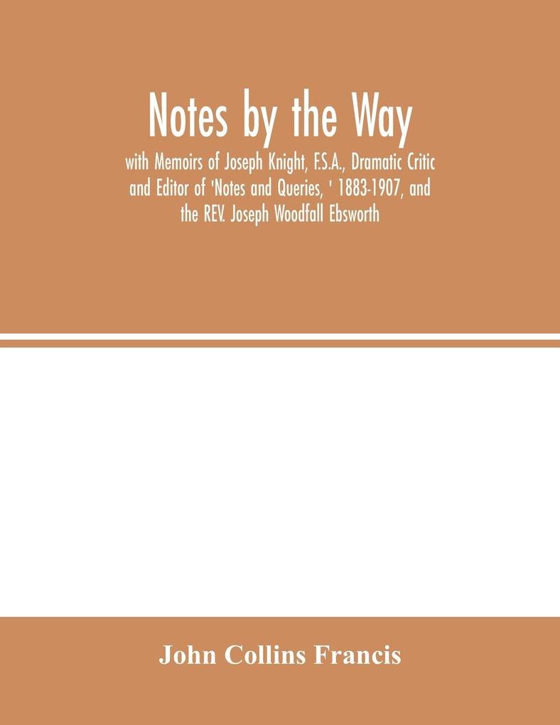 Notes by the Way. with Memoirs of Joseph Knight F.S.A. Dramatic Critic and Editor of ‘Notes and Queries ‘ 1883-1907 and the REV. Joseph Woodfall Ebsworth