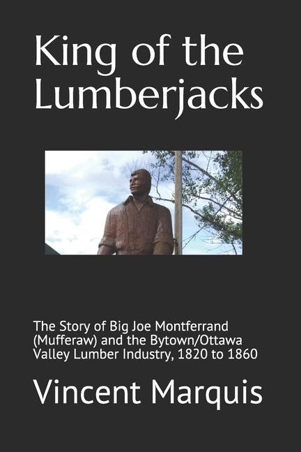 King of the Lumberjacks: The Story of Big Joe Montferrand (Mufferaw) and the Bytown/Ottawa Valley Lumber Industry 1820 to 1860