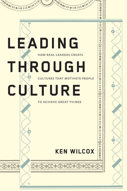 Leading Through Culture: How Real Leaders Create Cultures That Motivate People to Achieve Great Things