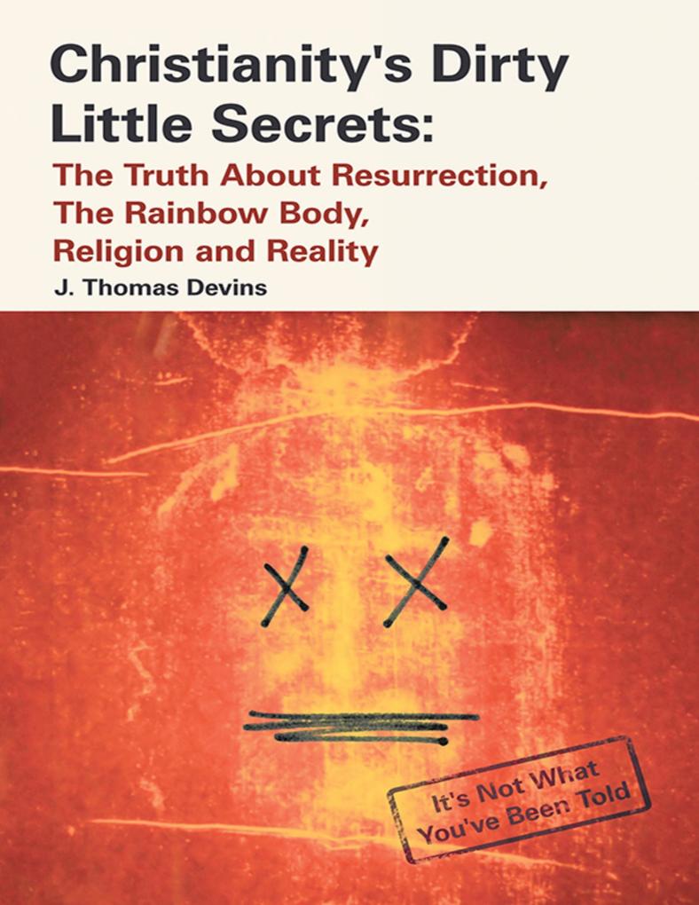Christianity‘s Dirty Little Secrets: The Truth About Resurrection the Rainbow Body Religion and Reality