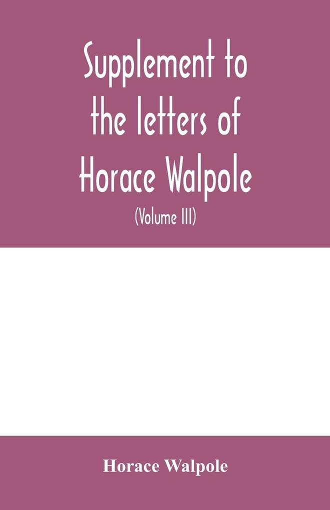 Supplement to the letters of Horace Walpole fourth earl of Orford together with upwards of one hundred and fifty letters addressed to Walpole between 1735 and 1796 (Volume III) 1744-1797