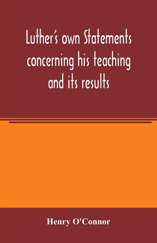 Luther's own statements concerning his teaching and its results taken exclusively from the earliest and best editions of Luther's German and Latin works