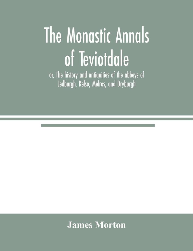 The monastic annals of Teviotdale or The history and antiquities of the abbeys of Jedburgh Kelso Melros and Dryburgh