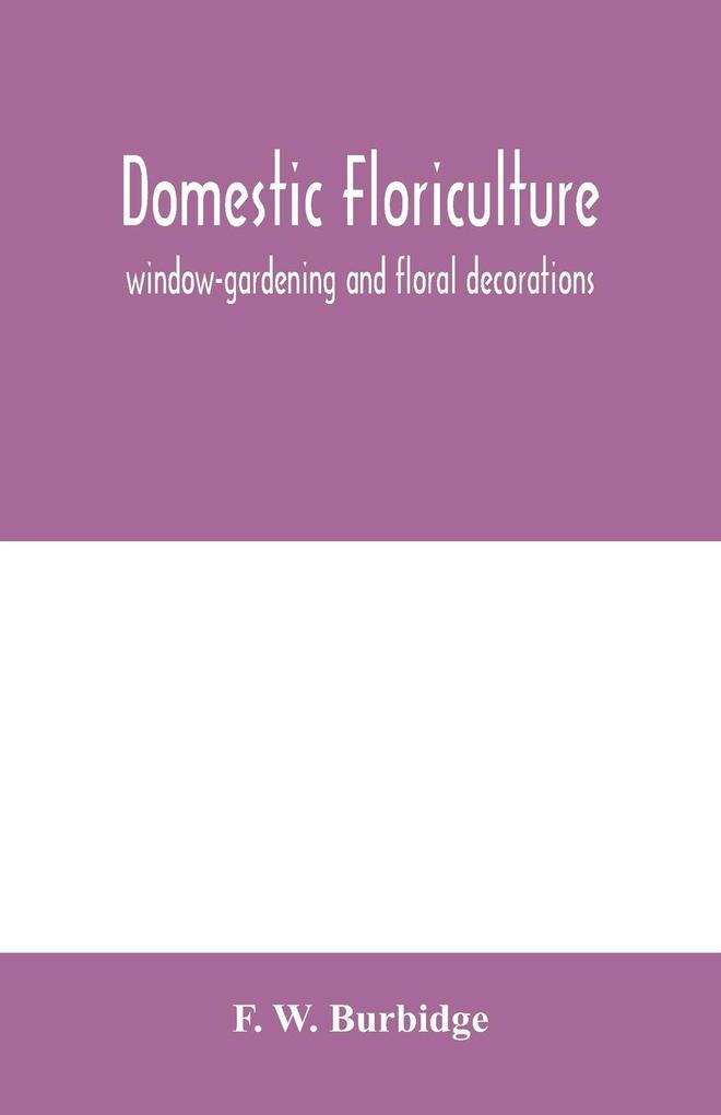 Domestic floriculture; window-gardening and floral decorations being practical directions for the propagation culture and arrangement of plants and flowers as domestic ornaments