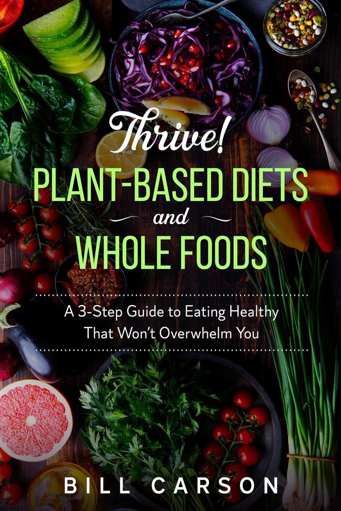 Thrive! Plant-Based Diets and Whole Foods - A 3-Step Guide to Eating Healthy That Won‘t Overwhelm You
