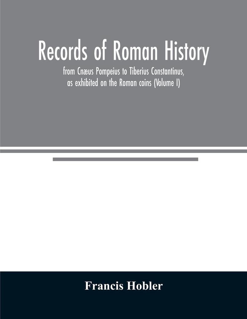 Records of Roman history from Cnæus Pompeius to Tiberius Constantinus as exhibited on the Roman coins (Volume I)