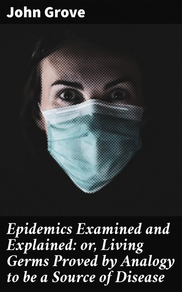 Epidemics Examined and Explained: or Living Germs Proved by Analogy to be a Source of Disease