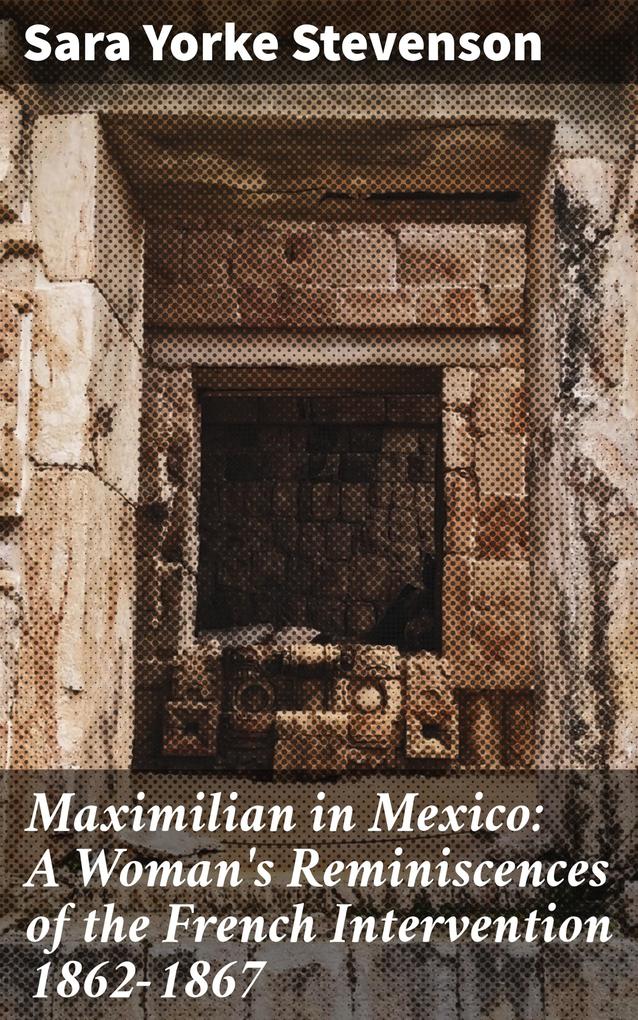 Maximilian in Mexico: A Woman‘s Reminiscences of the French Intervention 1862-1867