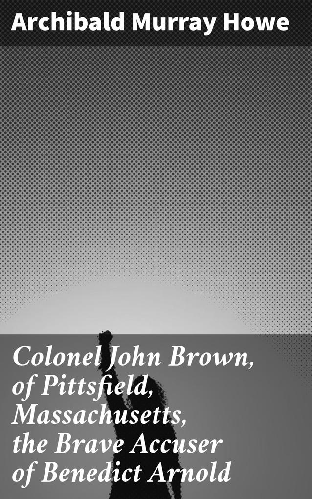 Colonel John Brown of Pittsfield Massachusetts the Brave Accuser of Benedict Arnold