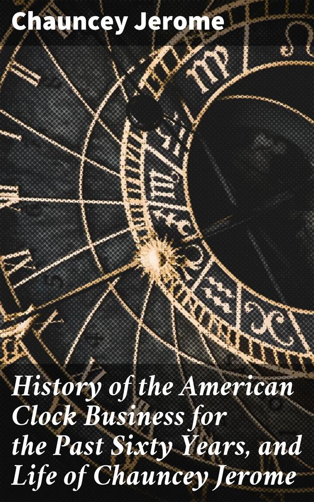 History of the American Clock Business for the Past Sixty Years and Life of Chauncey Jerome