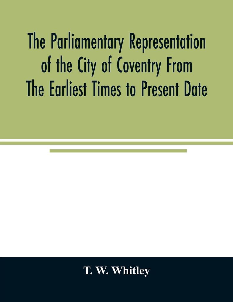 The parliamentary representation of the city of Coventry from the earliest times to present date; Being an Account of the Various Elections Contests Petitions Lives of Members Broadsheets Chronicles Pamphlets Songs &c. Forming the Political Annals