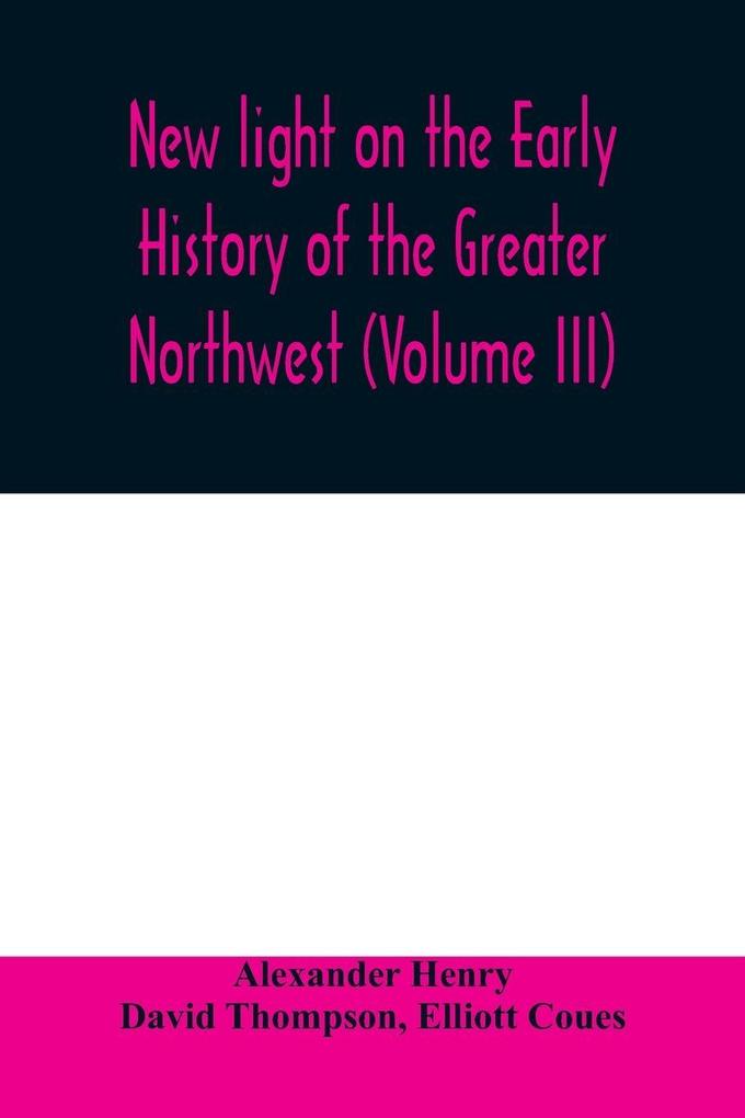 New light on the early history of the greater Northwest. The manuscript journals of Alexander Henry Fur Trader of the Northwest Company and of David Thompson Official Geographer and Explorer of the Same Company 1799-1814. Exploration and adventure among t