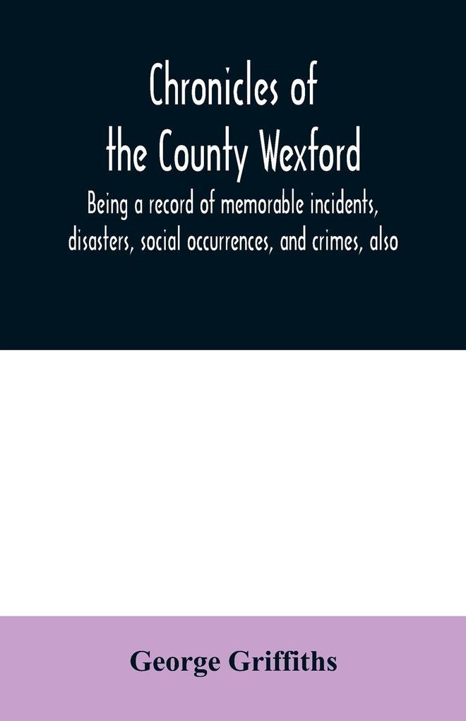 Chronicles of the County Wexford being a record of memorable incidents disasters social occurrences and crimes also biographies of eminent persons &c. &c. brought down to the year 1877