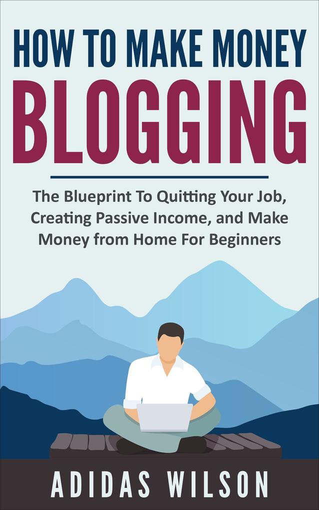 How To Make Money Blogging - The Blueprint To Quitting Your Job Creating Passive Income And Make Money From Home For Beginners