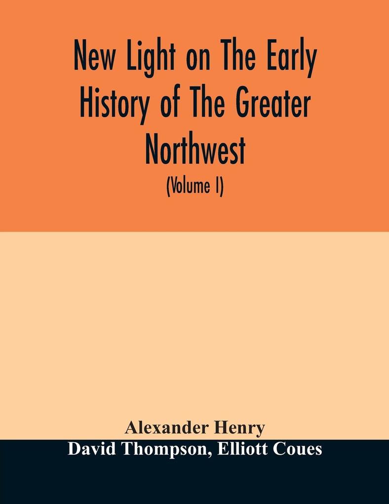 New light on the early history of the greater Northwest. The manuscript journals of Alexander Henry Fur Trader of the Northwest Company and of David Thompson Official Geographer and Explorer of the Same Company 1799-1814. Exploration and adventure among t