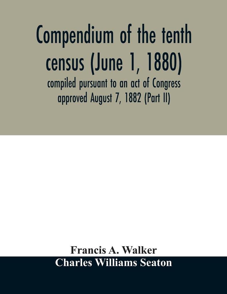Compendium of the tenth census (June 1 1880) compiled pursuant to an act of Congress approved August 7 1882 (Part II)