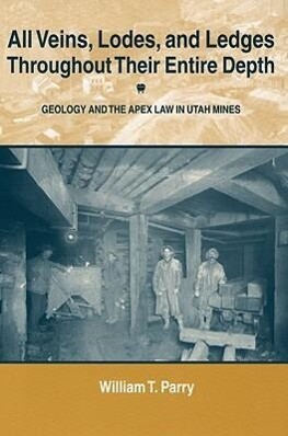 All Veins Lodes and Ledges Throughout Their Entire Depth: Geology and the Apex Law in Utah Mines - William T. Parry