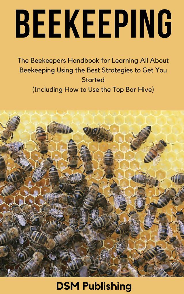 Beekeeping: The Beekeepers Handbook for Learning All About Beekeeping Using the Best Strategies to Get You Started (Including How to Use the Top Bar Hive)