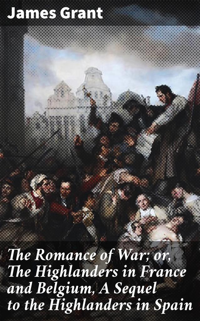 The Romance of War; or The Highlanders in France and Belgium A Sequel to the Highlanders in Spain
