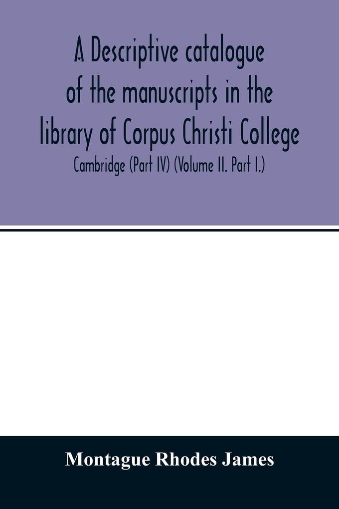 A descriptive catalogue of the manuscripts in the library of Corpus Christi College Cambridge (Part IV) (Volume II. Part I.)