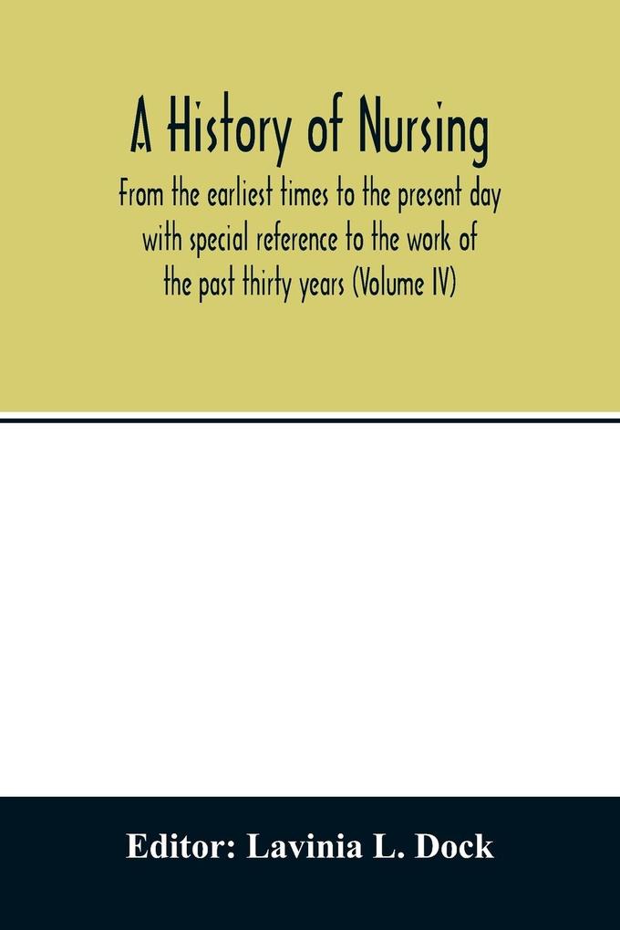 A history of nursing; From the earliest times to the present day with special reference to the work of the past thirty years (Volume IV)