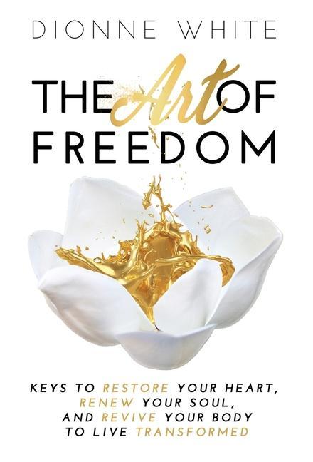 The Art of Freedom: Keys to Restore Your Heart Renew Your Soul and Revive Your Body to Live Transformed.