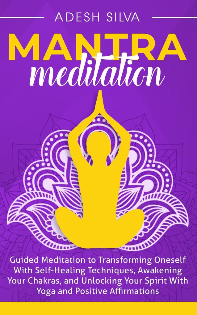 Mantra Meditation: Guided Meditation to Transforming Oneself With Self-Healing Techniques Awakening Your Chakras and Unlocking Your Spirit With Yoga and Positive Affirmations