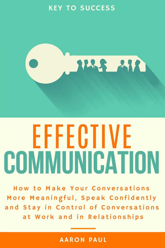 Effective Communication: How to Make Your Conversations More Meaningful Speak Confidently and Stay in Control of Conversations at Work and in Relationships