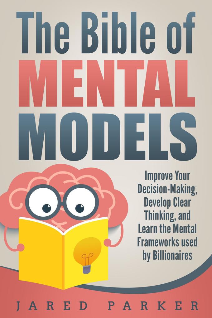 The Bible of Mental Models: Improve Your Decision-Making Develop Clear Thinking and Learn the Mental Frameworks used by Billionaires