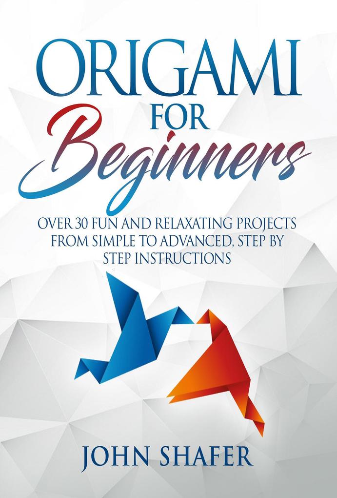 Origami for Beginners: Over 30 Fun and Relaxating Projects from Simple to Advanced Step by Step Instructions