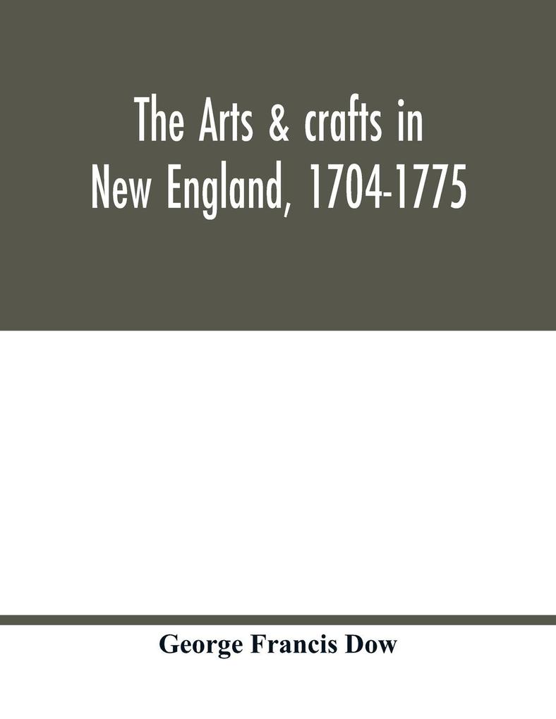 The arts & crafts in New England 1704-1775; gleanings from Boston newspapers relating to painting engraving silversmiths pewterers clockmakers furniture pottery old houses costume trades and occupations &c
