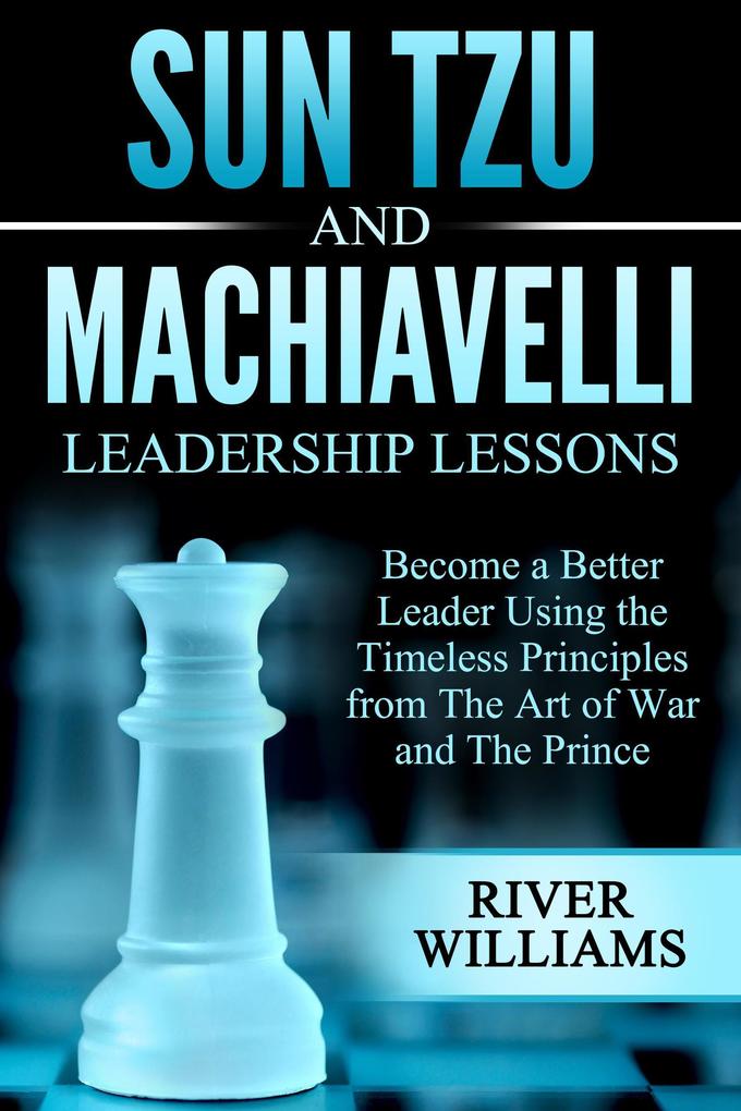 Sun Tzu and Machiavelli Leadership Lessons: Become a Better Leader Using the Timeless Principles from The Art of War and The Prince
