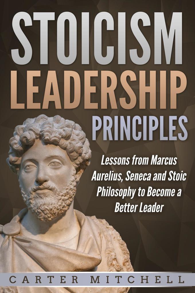 Stoicism Leadership Principles: Lessons from Marcus Aurelius Seneca and Stoic Philosophy to Become a Better Leader