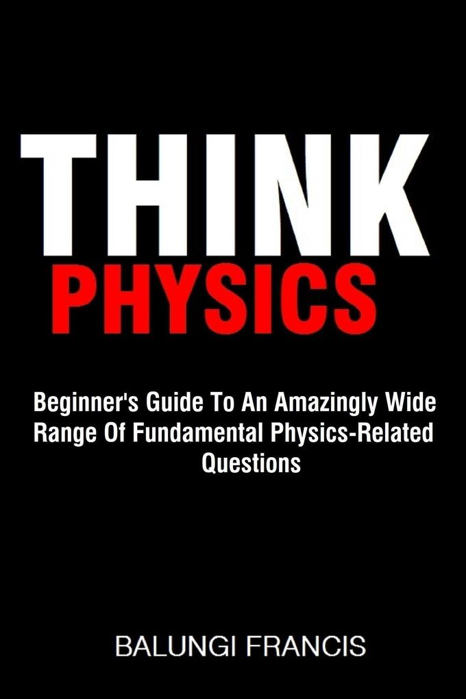 Think Physics: Beginner‘s Guide to an Amazingly Wide Range of Fundamental Physics Related Questions
