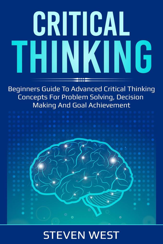 Critical Thinking: Beginners guide to advanced critical thinking concepts for problem solving decision making and goal achievement