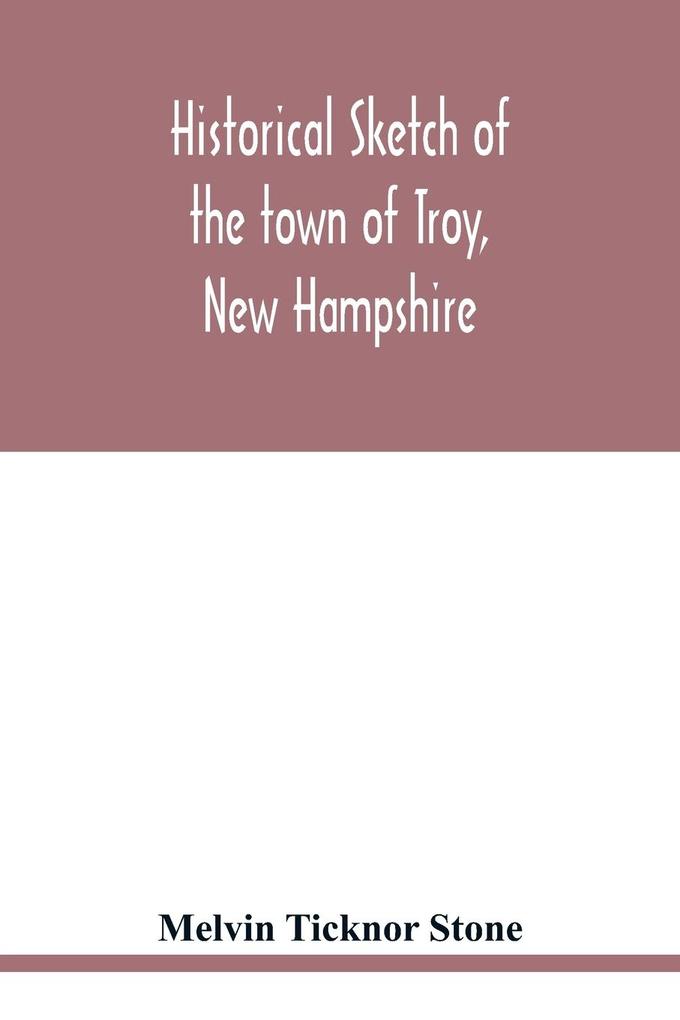 Historical sketch of the town of Troy New Hampshire and her inhabitants from the first settlement of the territory now within the limits of the town in 1764-1897