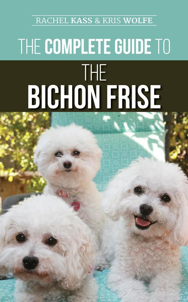 The Complete Guide to the Bichon Frise: Finding Raising Feeding Training Socializing and Loving Your New Bichon Puppy